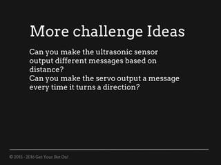 © 2015 - 2016 Get Your Bot On!
More challenge Ideas
Can you make the ultrasonic sensor
output different messages based on
distance?
Can you make the servo output a message
every time it turns a direction?
 