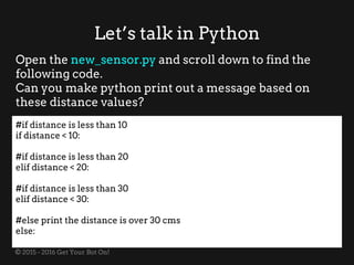 © 2015 - 2016 Get Your Bot On!
Let’s talk in Python
Open the new_sensor.py and scroll down to find the
following code.
Can you make python print out a message based on
these distance values?
#if distance is less than 10
if distance < 10:
#if distance is less than 20
elif distance < 20:
#if distance is less than 30
elif distance < 30:
#else print the distance is over 30 cms
else:
 