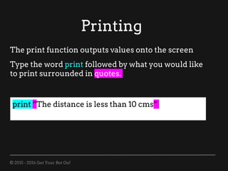 © 2015 - 2016 Get Your Bot On!
Printing
print “The distance is less than 10 cms”
The print function outputs values onto the screen
Type the word print followed by what you would like
to print surrounded in quotes.
 