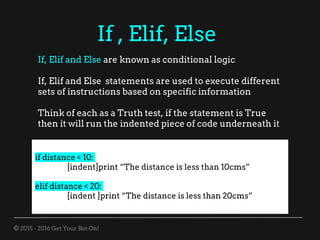 © 2015 - 2016 Get Your Bot On!
If , Elif, Else
If, Elif and Else are known as conditional logic
If, Elif and Else statements are used to execute different
sets of instructions based on specific information
Think of each as a Truth test, if the statement is True
then it will run the indented piece of code underneath it
if distance < 10:
[indent]print “The distance is less than 10cms”
elif distance < 20:
[indent ]print “The distance is less than 20cms”
 