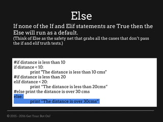 © 2015 - 2016 Get Your Bot On!
Else
If none of the If and Elif statements are True then the
Else will run as a default.
(Think of Else as the safety net that grabs all the cases that don’t pass
the if and elif truth tests.)
#if distance is less than 10
if distance < 10:
print "The distance is less than 10 cms"
#if distance is less than 20
elif distance < 20:
print “The distance is less than 20cms”
#else print the distance is over 30 cms
else:
print “The distance is over 30cms”
 