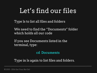 © 2015 - 2016 Get Your Bot On!
Let’s find our files
Type ls to list all files and folders
We need to find the “Documents” folder
which holds all our code
If you see Documents listed in the
terminal, type:
cd Documents
Type in ls again to list files and folders.
 