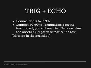 © 2015 - 2016 Get Your Bot On!
TRIG + ECHO
● Connect TRIG to PIN 12
● Connect ECHO to Terminal strip on the
breadboard, you will need two 330k resistors
and another jumper wire to wire the rest.
(Diagram in the next slide)
 