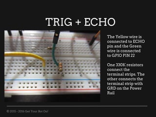 © 2015 - 2016 Get Your Bot On!
TRIG + ECHO
The Yellow wire is
connected to ECHO
pin and the Green
wire is connected
to GPIO PIN 22
One 330K resistors
connect the
terminal strips. The
other connects the
terminal strip with
GRD on the Power
Rail
 