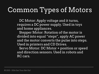 © 2015 - 2016 Get Your Bot On!
Common Types of Motors
DC Motor: Apply voltage and it turns,
requires a DC power supply. Used in toys
and home appliances.
Stepper Motor: Rotation of the motor is
divided into equal “steps”, apply AC power
and the motor converts the pulse into steps.
Used in printers and CD Drives.
Servo Motor: DC Motor + position or speed
and direction sensors. Used in robots and
RC cars.
 