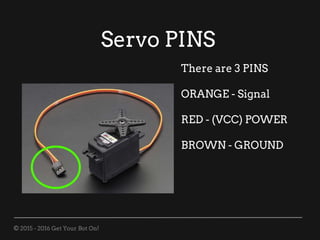 © 2015 - 2016 Get Your Bot On!
Servo PINS
There are 3 PINS
ORANGE - Signal
RED - (VCC) POWER
BROWN - GROUND
 