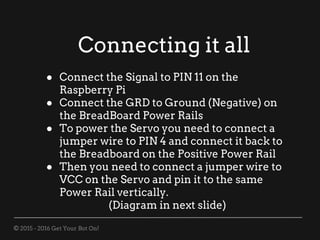 © 2015 - 2016 Get Your Bot On!
Connecting it all
● Connect the Signal to PIN 11 on the
Raspberry Pi
● Connect the GRD to Ground (Negative) on
the BreadBoard Power Rails
● To power the Servo you need to connect a
jumper wire to PIN 4 and connect it back to
the Breadboard on the Positive Power Rail
● Then you need to connect a jumper wire to
VCC on the Servo and pin it to the same
Power Rail vertically.
(Diagram in next slide)
 