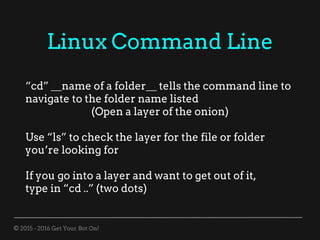 © 2015 - 2016 Get Your Bot On!
Linux Command Line
“cd” __name of a folder__ tells the command line to
navigate to the folder name listed
(Open a layer of the onion)
Use “ls” to check the layer for the file or folder
you’re looking for
If you go into a layer and want to get out of it,
type in “cd ..” (two dots)
 