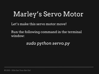 © 2015 - 2016 Get Your Bot On!
Marley’s Servo Motor
Let’s make this servo motor move!
Run the following command in the terminal
window:
sudo python servo.py
 