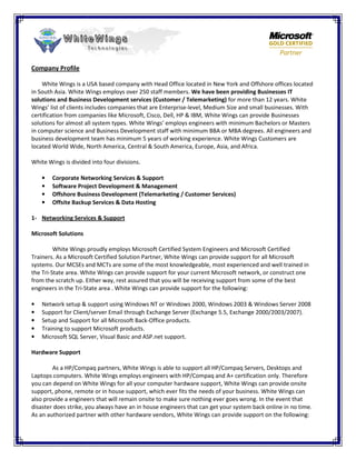 Company Profile

    White Wings is a USA based company with Head Office located in New York and Offshore offices located
in South Asia. White Wings employs over 250 staff members. We have been providing Businesses IT
solutions and Business Development services (Customer / Telemarketing) for more than 12 years. White
Wings’ list of clients includes companies that are Enterprise-level, Medium Size and small businesses. With
certification from companies like Microsoft, Cisco, Dell, HP & IBM, White Wings can provide Businesses
solutions for almost all system types. White Wings’ employs engineers with minimum Bachelors or Masters
in computer science and Business Development staff with minimum BBA or MBA degrees. All engineers and
business development team has minimum 5 years of working experience. White Wings Customers are
located World Wide, North America, Central & South America, Europe, Asia, and Africa.

White Wings is divided into four divisions.

    •   Corporate Networking Services & Support
    •   Software Project Development & Management
    •   Offshore Business Development (Telemarketing / Customer Services)
    •   Offsite Backup Services & Data Hosting

1- Networking Services & Support

Microsoft Solutions

         White Wings proudly employs Microsoft Certified System Engineers and Microsoft Certified
Trainers. As a Microsoft Certified Solution Partner, White Wings can provide support for all Microsoft
systems. Our MCSEs and MCTs are some of the most knowledgeable, most experienced and well trained in
the Tri-State area. White Wings can provide support for your current Microsoft network, or construct one
from the scratch up. Either way, rest assured that you will be receiving support from some of the best
engineers in the Tri-State area . White Wings can provide support for the following:

•   Network setup & support using Windows NT or Windows 2000, Windows 2003 & Windows Server 2008
•   Support for Client/server Email through Exchange Server (Exchange 5.5, Exchange 2000/2003/2007).
•   Setup and Support for all Microsoft Back-Office products.
•   Training to support Microsoft products.
•   Microsoft SQL Server, Visual Basic and ASP.net support.

Hardware Support

        As a HP/Compaq partners, White Wings is able to support all HP/Compaq Servers, Desktops and
Laptops computers. White Wings employs engineers with HP/Compaq and A+ certification only. Therefore
you can depend on White Wings for all your computer hardware support, White Wings can provide onsite
support, phone, remote or in house support, which ever fits the needs of your business. White Wings can
also provide a engineers that will remain onsite to make sure nothing ever goes wrong. In the event that
disaster does strike, you always have an in house engineers that can get your system back online in no time.
As an authorized partner with other hardware vendors, White Wings can provide support on the following:
 