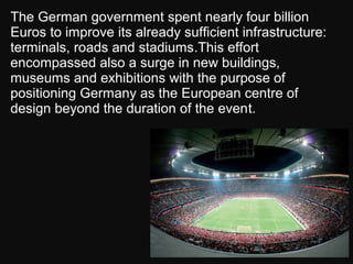 The German government spent nearly four billion
Euros to improve its already sufficient infrastructure:
terminals, roads and stadiums.This effort
encompassed also a surge in new buildings,
museums and exhibitions with the purpose of
positioning Germany as the European centre of
design beyond the duration of the event.
 
