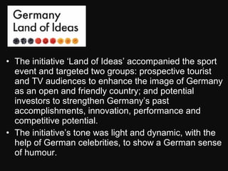 • The initiative ‘Land of Ideas’ accompanied the sport
event and targeted two groups: prospective tourist
and TV audiences to enhance the image of Germany
as an open and friendly country; and potential
investors to strengthen Germany’s past
accomplishments, innovation, performance and
competitive potential.
• The initiative’s tone was light and dynamic, with the
help of German celebrities, to show a German sense
of humour.
 