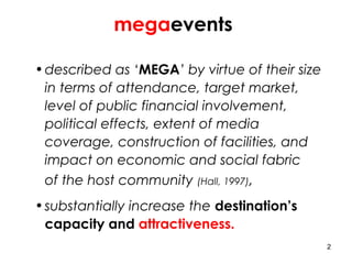 2
megaevents
•described as ‘MEGA’ by virtue of their size
in terms of attendance, target market,
level of public financial involvement,
political effects, extent of media
coverage, construction of facilities, and
impact on economic and social fabric
of the host community (Hall, 1997),
•substantially increase the destination’s
capacity and attractiveness.
 