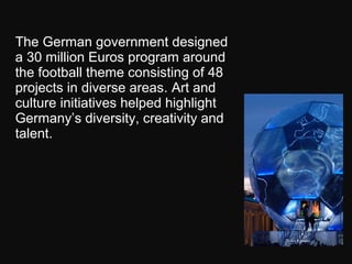 The German government designed
a 30 million Euros program around
the football theme consisting of 48
projects in diverse areas. Art and
culture initiatives helped highlight
Germany’s diversity, creativity and
talent.
 