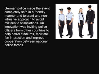 German police made the event
completely safe in a friendly
manner and tolerant and non-
intrusive approach to avoid
militaristic associations. An
innovation was inviting police
officers from other countries to
help patrol stadiums, facilitate
fan interaction and improve
cooperation between national
police forces.
 
