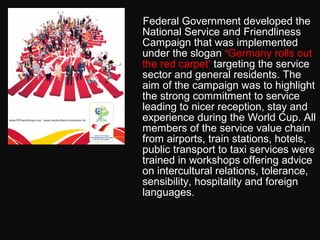 Federal Government developed the
National Service and Friendliness
Campaign that was implemented
under the slogan ‘Germany rolls out
the red carpet’ targeting the service
sector and general residents. The
aim of the campaign was to highlight
the strong commitment to service
leading to nicer reception, stay and
experience during the World Cup. All
members of the service value chain
from airports, train stations, hotels,
public transport to taxi services were
trained in workshops offering advice
on intercultural relations, tolerance,
sensibility, hospitality and foreign
languages.
 