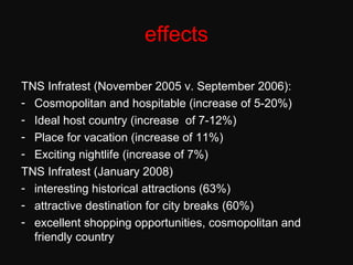 effects
TNS Infratest (November 2005 v. September 2006):
- Cosmopolitan and hospitable (increase of 5-20%)
- Ideal host country (increase of 7-12%)
- Place for vacation (increase of 11%)
- Exciting nightlife (increase of 7%)
TNS Infratest (January 2008)
- interesting historical attractions (63%)
- attractive destination for city breaks (60%)
- excellent shopping opportunities, cosmopolitan and
friendly country
 