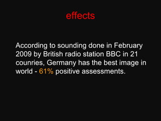 effects
According to sounding done in February
2009 by British radio station BBC in 21
counries, Germany has the best image in
world - 61% positive assessments.
 
