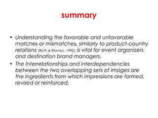 summary
• Understanding the favorable and unfavorable
matches or mismatches, similarly to product-country
relations (Roth & Romeo, 1992), is vital for event organizers
and destination brand managers.
• The interrelationships and interdependencies
between the two overlapping sets of images are
the ingredients from which impressions are formed,
revised or reinforced.
 