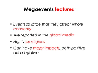 Megaevents features
• Events so large that they affect whole
economy
• Are reported in the global media
• Highly prestigious
• Can have major impacts, both positive
and negative
 