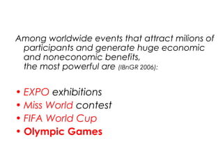 Among worldwide events that attract milions of
participants and generate huge economic
and noneconomic benefits,
the most powerful are (IBnGR 2006):
• EXPO exhibitions
• Miss World contest
• FIFA World Cup
• Olympic Games
 