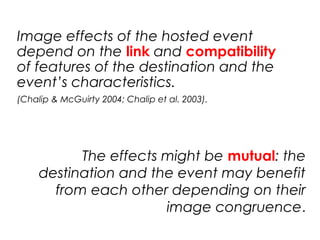 Image effects of the hosted event
depend on the link and compatibility
of features of the destination and the
event’s characteristics.
(Chalip & McGuirty 2004; Chalip et al. 2003).
The effects might be mutual: the
destination and the event may benefit
from each other depending on their
image congruence.
 