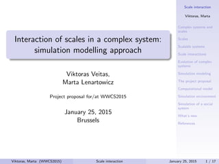 Scale interaction
Viktoras, Marta
Complex systems and
scales
Scales
Scalable systems
Scale interactions
Evolution of complex
systems
Simulation modeling
The project proposal
Computational model
Simulation environment
Simulation of a social
system
What’s new
References
Interaction of scales in a complex system:
simulation modelling approach
Viktoras Veitas,
Marta Lenartowicz
Project proposal for/at WWCS2015
January 25, 2015
Brussels
Viktoras, Marta (WWCS2015) Scale interaction January 25, 2015 1 / 17
 
