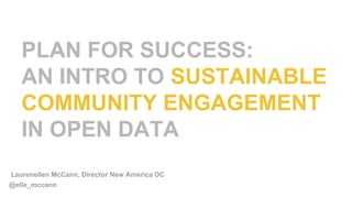 PLAN FOR SUCCESS:
AN INTRO TO SUSTAINABLE
COMMUNITY ENGAGEMENT
IN OPEN DATA
@elle_mccann
Laurenellen McCann, Director New America DC
 