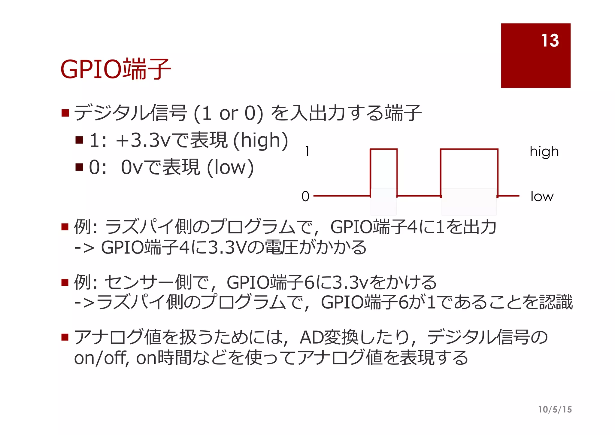 GPIO端⼦子
¡ デジタル信号 (1  or  0)  を⼊入出⼒力力する端⼦子
¡ 1:  +3.3vで表現 (high)
¡ 0:    0vで表現 (low)
¡ 例例:  ラズパイ側のプログラムで，GPIO端⼦子4に1を出⼒力力
-‐‑‒>  GPIO端⼦子4に3.3Vの電圧がかかる
¡ 例例:  センサー側で，GPIO端⼦子6に3.3vをかける
-‐‑‒>ラズパイ側のプログラムで，GPIO端⼦子6が1であることを認識識
¡ アナログ値を扱うためには，AD変換したり，デジタル信号の
on/off,  on時間などを使ってアナログ値を表現する
10/5/15
13
0
1
low
high
 
