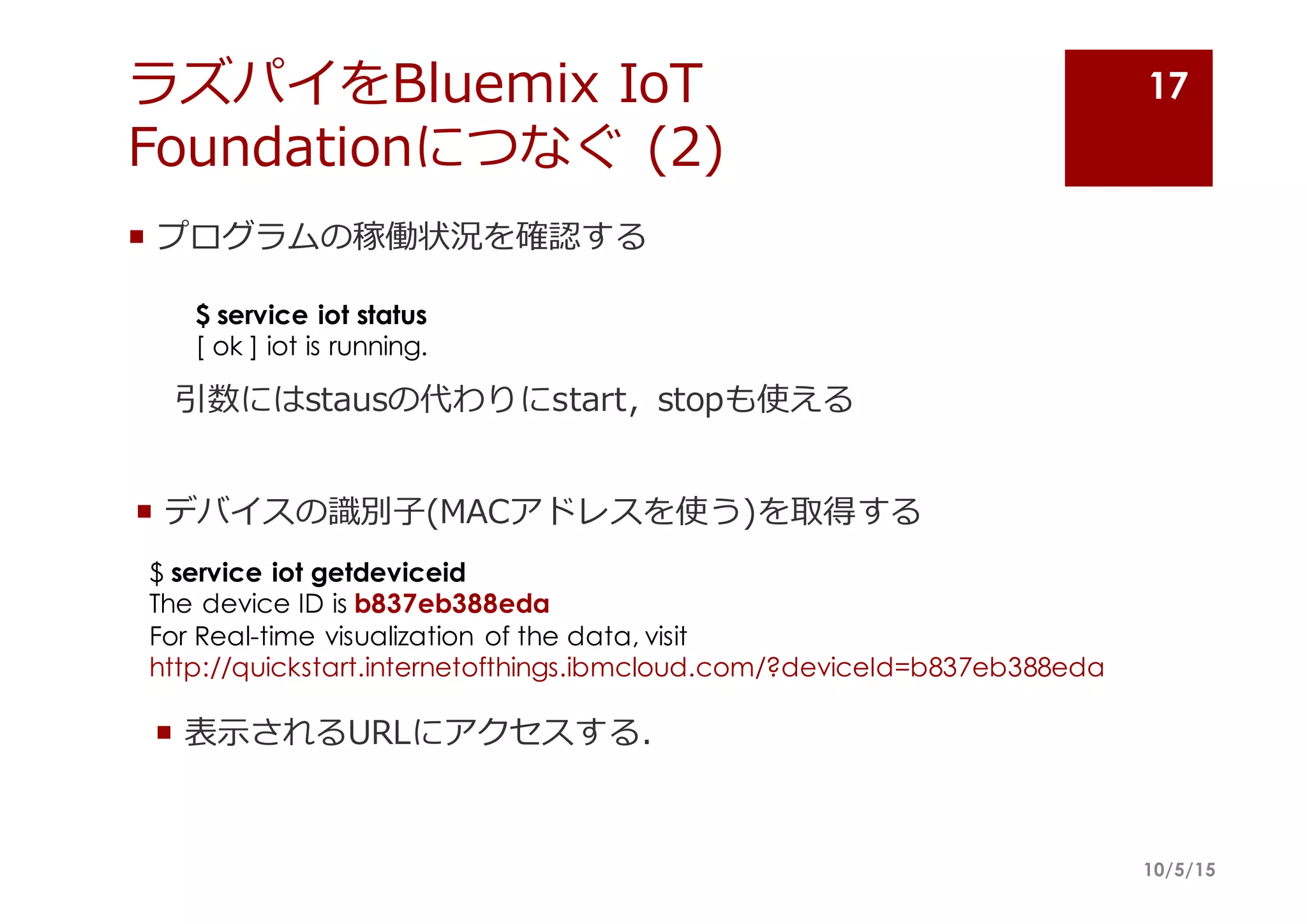 ラズパイをBluemix IoT
Foundationにつなぐ (2)
¡ プログラムの稼働状況を確認する
10/5/15
17
$ service iot status
[ ok ] iot is running.
引数にはstausの代わりにstart,   stopも使える
¡ デバイスの識識別⼦子(MACアドレスを使う)を取得する
$ service iot getdeviceid
The device ID is b837eb388eda
For Real-time visualization of the data, visit
http://quickstart.internetofthings.ibmcloud.com/?deviceId=b837eb388eda
¡ 表⽰示されるURLにアクセスする．
 