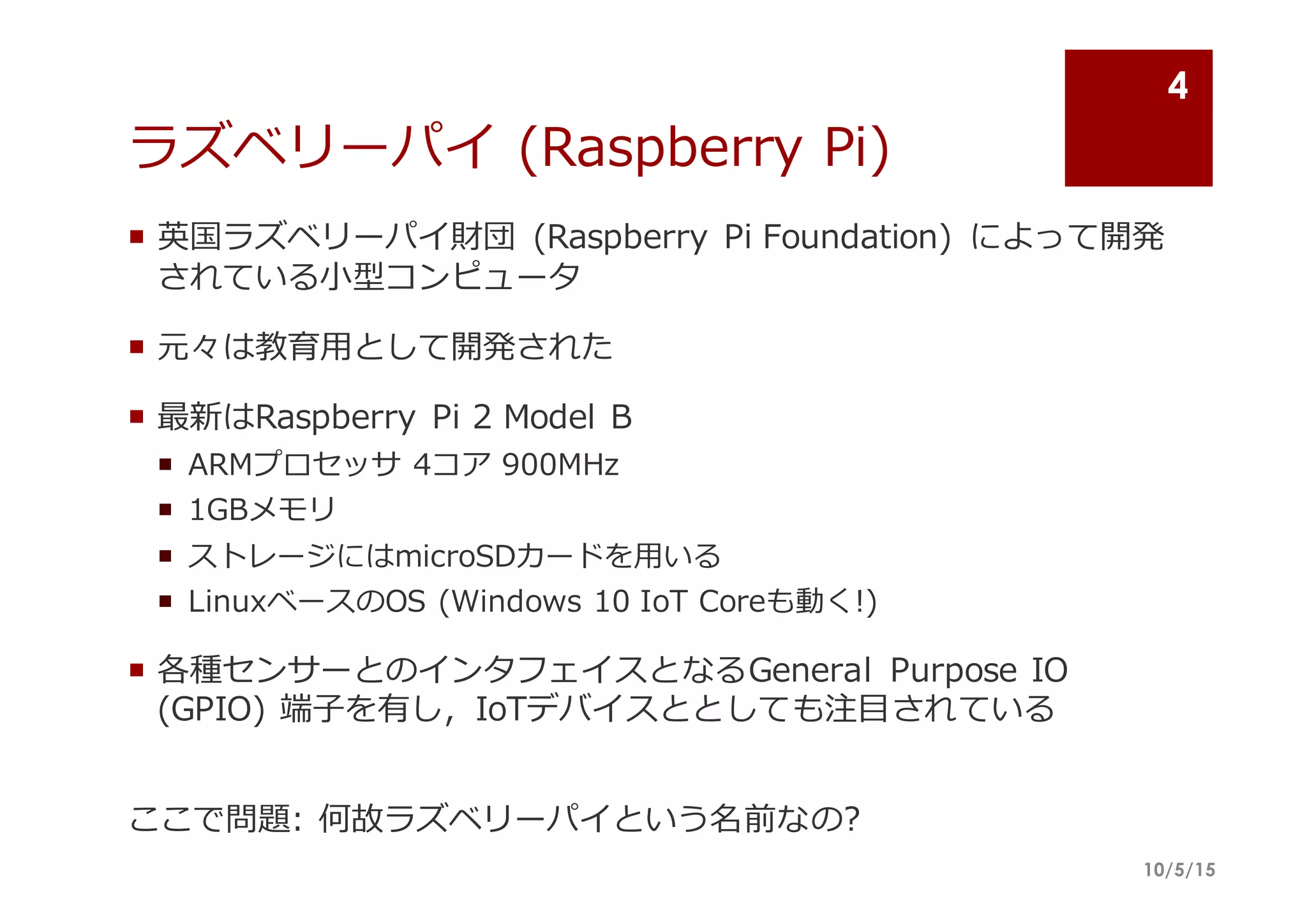 ラズベリーパイ (Raspberry  Pi)
¡ 英国ラズベリーパイ財団 (Raspberry  Pi  Foundation)   によって開発
されている⼩小型コンピュータ
¡ 元々は教育⽤用として開発された
¡ 最新はRaspberry  Pi  2  Model  B
¡ ARMプロセッサ 4コア 900MHz  
¡ 1GBメモリ
¡ ストレージにはmicroSDカードを⽤用いる
¡ LinuxベースのOS  (Windows  10  IoT Coreも動く!)
¡ 各種センサーとのインタフェイスとなるGeneral   Purpose  IO  
(GPIO)  端⼦子を有し，IoTデバイスととしても注⽬目されている
ここで問題:  何故ラズベリーパイという名前なの?
10/5/15
4
 