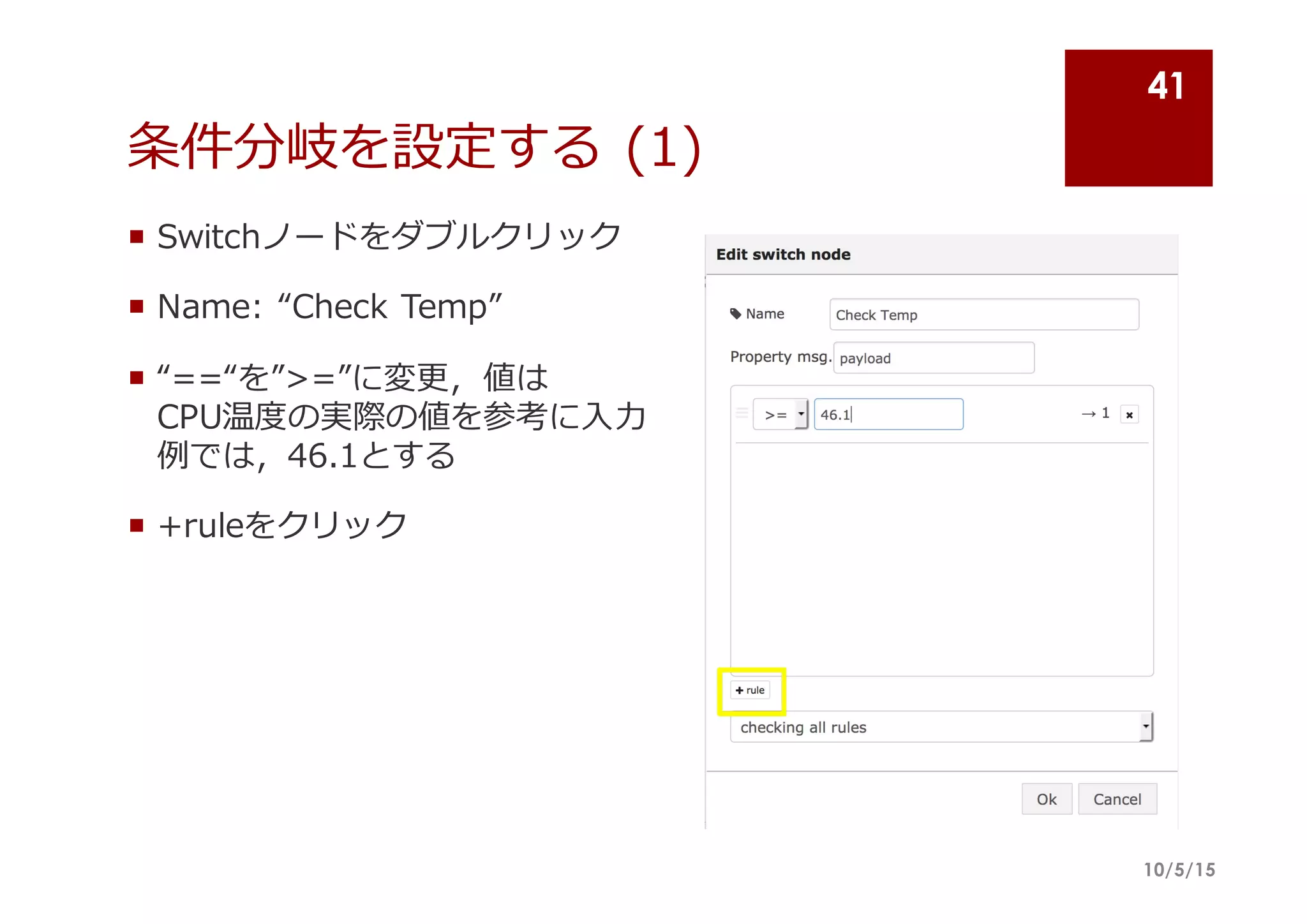 条件分岐を設定する (1)
¡ Switchノードをダブルクリック
¡ Name:  “Check  Temp”
¡ “==“を”>=”に変更更，値は
CPU温度度の実際の値を参考に⼊入⼒力力
例例では，46.1とする
¡ +ruleをクリック
10/5/15
41
 