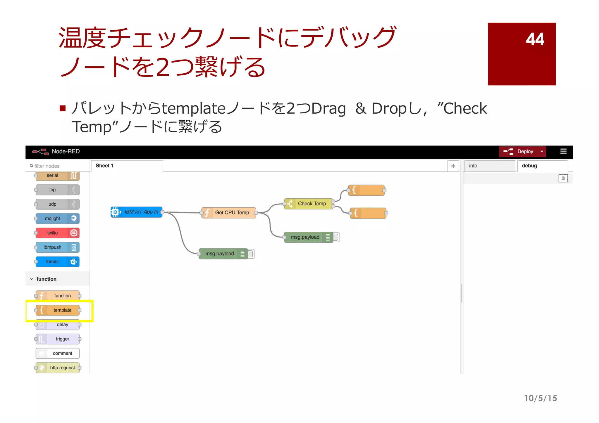 温度度チェックノードにデバッグ
ノードを2つ繋げる
¡ パレットからtemplateノードを2つDrag   &  Dropし，”Check  
Temp”ノードに繋げる
10/5/15
44
 