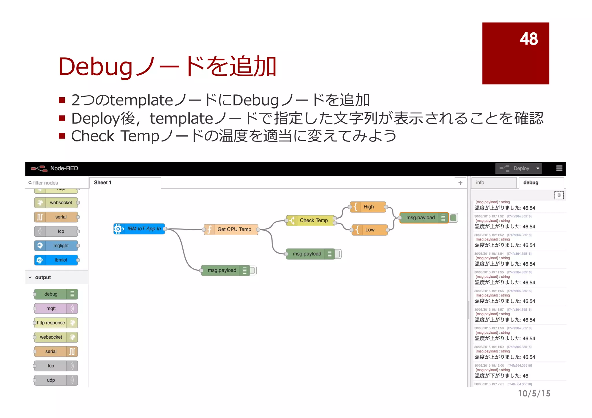 Debugノードを追加
¡ 2つのtemplateノードにDebugノードを追加
¡ Deploy後，templateノードで指定した⽂文字列列が表⽰示されることを確認
¡ Check  Tempノードの温度度を適当に変えてみよう
10/5/15
48
 