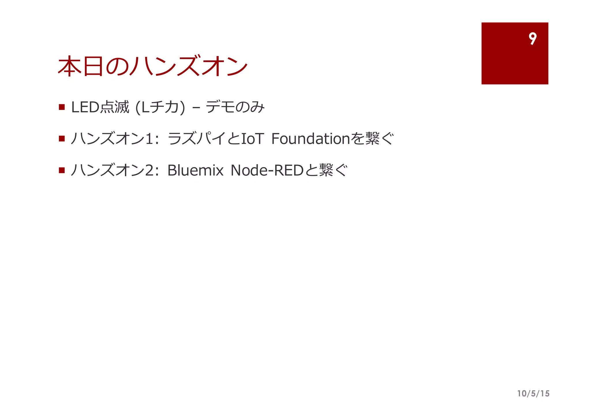 本⽇日のハンズオン
¡ LED点滅 (Lチカ)  – デモのみ
¡ ハンズオン1:  ラズパイとIoT Foundationを繋ぐ
¡ ハンズオン2:  Bluemix Node-‐‑‒REDと繋ぐ
10/5/15
9
 