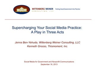 Supercharging Your Social Media Practice:
A Play in Three Acts
Jenna Ben-Yehuda, Wittenberg Weiner Consulting, LLC
Kenneth Grosso, Thismoment, Inc.
Social Media for Government and Nonprofit Communications
September 16, 2013
 