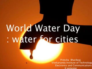 World Water Day
: water for cities
                   Preksha Bhardwaj
           Vivekananda Institute of Technology
              Electronics and Communications
                       II semester
 
