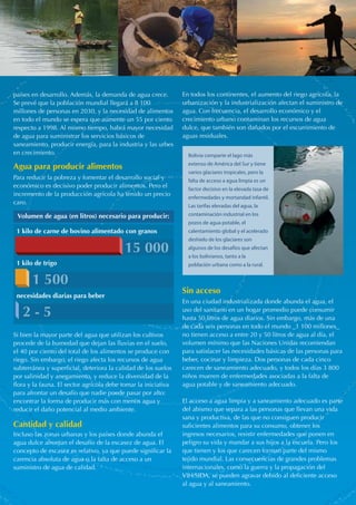 países en desarrollo. Además, la demanda de agua crece. 
Se prevé que la población mundial llegará a 8 100 
millones de personas en 2030, y la necesidad de alimentos 
en todo el mundo se espera que aumente un 55 por ciento 
respecto a 1998. Al mismo tiempo, habrá mayor necesidad 
de agua para suministrar los servicios básicos de 
saneamiento, producir energía, para la industria y las urbes 
en crecimiento. 
Para reducir la pobreza y fomentar el desarrollo social y 
económico es decisivo poder producir alimentos. Pero el 
incremento de la producción agrícola ha tenido un precio 
caro. 
Volumen de agua (en litros) necesario para producir: 
1 kilo de carne de bovino alimentado con granos 
1 500 
2 - 5 
Si bien la mayor parte del agua que utilizan los cultivos 
procede de la humedad que dejan las lluvias en el suelo, 
el 40 por ciento del total de los alimentos se produce con 
riego. Sin embargo, el riego afecta los recursos de agua 
subterránea y superficial, deteriora la calidad de los suelos 
por salinidad y anegamiento, y reduce la diversidad de la 
flora y la fauna. El sector agrícola debe tomar la iniciativa 
para afrontar un desafío que nadie puede pasar por alto: 
encontrar la forma de producir más con menos agua y 
reducir el daño potencial al medio ambiente. 
Incluso las zonas urbanas y los países donde abunda el 
agua dulce afrontan el desafío de la escasez de agua. El 
concepto de escasez es relativo, ya que puede significar la 
carencia absoluta de agua o la falta de acceso a un 
suministro de agua de calidad. 
En todos los continentes, el aumento del riego agrícola, la 
urbanización y la industrialización afectan el suministro de 
agua. Con frecuencia, el desarrollo económico y el 
crecimiento urbano contaminan los recursos de agua 
dulce, que también son dañados por el escurrimiento de 
aguas residuales. 
Bolivia comparte el lago más 
extenso de América del Sur y tiene 
varios glaciares tropicales, pero la 
falta de acceso a agua limpia es un 
factor decisivo en la elevada tasa de 
enfermedades y mortandad infantil. 
Las tarifas elevadas del agua, la 
contaminación industrial en los 
pozos de agua potable, el 
calentamiento global y el acelerado 
deshielo de los glaciares son 
algunos de los desafíos que afectan 
a los bolivianos, tanto a la 
población urbana como a la rural. 
En una ciudad industrializada donde abunda el agua, el 
uso del sanitario en un hogar promedio puede consumir 
hasta 50 litros de agua diarios. Sin embargo, más de una 
de cada seis personas en todo el mundo _1 100 millones_ 
no tienen acceso a entre 20 y 50 litros de agua al día, el 
volumen mínimo que las Naciones Unidas recomiendan 
para satisfacer las necesidades básicas de las personas para 
beber, cocinar y limpieza. Dos personas de cada cinco 
carecen de saneamiento adecuado, y todos los días 3 800 
niños mueren de enfermedades asociadas a la falta de 
agua potable y de saneamiento adecuado. 
El acceso a agua limpia y a saneamiento adecuado es parte 
del abismo que separa a las personas que llevan una vida 
sana y productiva, de las que no consiguen producir 
suficientes alimentos para su consumo, obtener los 
ingresos necesarios, resistir enfermedades que ponen en 
peligro su vida y mandar a sus hijos a la escuela. Pero los 
que tienen y los que carecen forman parte del mismo 
tejido mundial. Las consecuencias de grandes problemas 
internacionales, como la guerra y la propagación del 
VIH/SIDA, se pueden agravar debido al deficiente acceso 
al agua y al saneamiento. 
Agua para producir alimentos 
Cantidad y calidad 
Sin acceso 
15 000 
1 kilo de trigo 
necesidades diarias para beber 
 