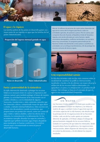 Más de 16 millones de personas de cuatro países dependen del 
agua de la cuenca del río Kagera para llevar a cabo sus 
actividades agrícolas, de pastoreo y pesca. Pero la cuenca, que 
comparten Burundi, Ruanda, la República Unida de Tanzania y 
Uganda, está siendo afectado por varios factores: rápido 
crecimiento demográco, conictos territoriales y un uso de la 
tierra muy concentrado. Un programa patrocinado por las 
Naciones Unidas está alentando a estos países a coordinar sus 
actividades con un enfoque transfronterizo, a n de proteger los 
recursos comunes de tierras y aguas. 
El agua y la riqueza 
Una responsabilidad común 
Las familias pobres de los países en desarrollo gastan una 
mayor parte de sus ingresos en agua que las familias de los 
países industrializados. 
Proporción del ingreso mensual gastado en agua 
Países en desarrollo Países industrializados 
En toda intervención destinada a proteger los recursos 
hídricos es necesario tener en cuenta la importancia del 
entorno natural, pero también proteger el futuro de nuestro 
planeta. La actividad humana se ha relacionado con el 
cambio climático y con la intensidad de algunos 
huracanes, inundaciones y otras catástrofes naturales que 
han destruido cultivos, contaminado masas de agua dulce 
y salada, y dañado sistemas hidráulicos. Estos sucesos son 
todavía más devastadores cuando ecosistemas, que 
proporcionan una protección natural, como son cursos de 
agua vitales y laderas estables, sufren los efectos de la 
industria, la contaminación y la deforestación. En los 
ecosistemas naturales abundan las especies animales y 
vegetales que también necesitan agua limpia abundante 
para mantenerse en buenas condiciones. Un entorno 
natural sano e incontaminado es esencial para el 
desarrollo humano. 
En los años recientes cada vez hay más consenso sobre la 
necesidad de coordinar las políticas internacionales, 
nacionales y locales a fin de orientar con mayor eficacia la 
utilización de los recursos hídricos destinados a la 
agricultura y la pesca, la urbanización y la producción de 
energía. Este enfoque se basa en el concepto de que el 
agua es una responsabilidad compartida. 
Las Naciones Unidas crearon UN-Water para ayudar a sus 
países miembros a cumplir los objetivos y las metas en 
materia de agua y sanidad. Como el agua tiene que ver 
con tantos aspectos de la vida humana, este desafío exige 
la participación de 24 organizaciones de las Naciones 
Unidas, cada una de las cuales aporta un conjunto 
diferente de aptitudes. UN-Water adopta el enfoque de 
aprovechamiento integrado de los recursos hídricos, 
fundado en la premisa de que todos los interesados, desde 
los particulares hasta los gobiernos y las organizaciones 
internacionales, deben disponer de información y tomar 
en común las decisiones, a fin de obtener los mejores 
resultados. 
Furia y generosidad de la naturaleza 
 