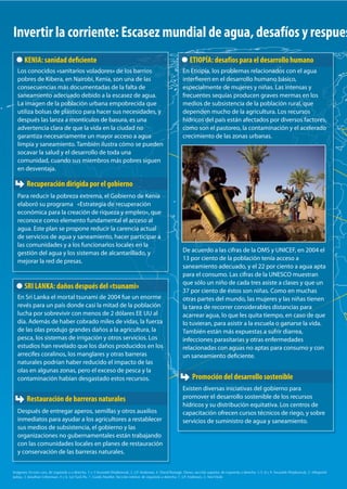 Invertir la corriente: Escasez mundial de agua, desafíos y respuestas 
KENIA: sanidad deciente 
Los conocidos «sanitarios voladores» de los barrios 
pobres de Kibera, en Nairobi, Kenia, son una de las 
consecuencias más documentadas de la falta de 
saneamiento adecuado debido a la escasez de agua. 
La imagen de la población urbana empobrecida que 
utiliza bolsas de plástico para hacer sus necesidades, y 
después las lanza a montículos de basura, es una 
advertencia clara de que la vida en la ciudad no 
garantiza necesariamente un mayor acceso a agua 
limpia y saneamiento. También ilustra cómo se pueden 
socavar la salud y el desarrollo de toda una 
comunidad, cuando sus miembros más pobres siguen 
en desventaja. 
Para reducir la pobreza extrema, el Gobierno de Kenia 
elaboró su programa «Estrategia de recuperación 
económica para la creación de riqueza y empleo», que 
reconoce como elemento fundamental el acceso al 
agua. Este plan se propone reducir la carencia actual 
de servicios de agua y saneamiento, hacer participar a 
las comunidades y a los funcionarios locales en la 
gestión del agua y los sistemas de alcantarillado, y 
mejorar la red de presas. 
ETIOPÍA: desafíos para el desarrollo humano 
En Etiopía, los problemas relacionados con el agua 
intereren en el desarrollo humano básico, 
especialmente de mujeres y niñas. Las intensas y 
frecuentes sequías producen graves mermas en los 
medios de subsistencia de la población rural, que 
dependen mucho de la agricultura. Los recursos 
hídricos del país están afectados por diversos factores, 
como son el pastoreo, la contaminación y el acelerado 
crecimiento de las zonas urbanas. 
De acuerdo a las cifras de la OMS y UNICEF, en 2004 el 
13 por ciento de la población tenía acceso a 
saneamiento adecuado, y el 22 por ciento a agua apta 
para el consumo. Las cifras de la UNESCO muestran 
que sólo un niño de cada tres asiste a clases y que un 
37 por ciento de éstos son niñas. Como en muchas 
otras partes del mundo, las mujeres y las niñas tienen 
la tarea de recorrer considerables distancias para 
acarrear agua, lo que les quita tiempo, en caso de que 
lo tuvieran, para asistir a la escuela o ganarse la vida. 
También están más expuestas a sufrir diarrea, 
infecciones parasitarias y otras enfermedades 
relacionadas con aguas no aptas para consumo y con 
un saneamiento deciente. 
Existen diversas iniciativas del gobierno para 
promover el desarrollo sostenible de los recursos 
hídricos y su distribución equitativa. Los centros de 
capacitación ofrecen cursos técnicos de riego, y sobre 
servicios de suministro de agua y saneamiento. 
Recuperación dirigida por el gobierno 
SRI LANKA: daños después del «tsunami» 
En Sri Lanka el mortal tsunami de 2004 fue un enorme 
revés para un país donde casi la mitad de la población 
lucha por sobrevivir con menos de 2 dólares EE UU al 
día. Además de haber cobrado miles de vidas, la fuerza 
de las olas produjo grandes daños a la agricultura, la 
pesca, los sistemas de irrigación y otros servicios. Los 
estudios han revelado que los daños producidos en los 
arrecifes coralinos, los manglares y otras barreras 
naturales podrían haber reducido el impacto de las 
olas en algunas zonas, pero el exceso de pesca y la 
contaminación habían desgastado estos recursos. 
Restauración de barreras naturales 
Después de entregar aperos, semillas y otros auxilios 
inmediatos para ayudar a los agricultores a restablecer 
sus medios de subsistencia, el gobierno y las 
organizaciones no gubernamentales están trabajando 
con las comunidades locales en planes de restauración 
y conservación de las barreras naturales. 
Promoción del desarrollo sostenible 
Imágenes: En esta cara, de izquierda a a derecha, 1 y 3 Swaiatek Wojtkowiak, 2. J.P. Anderson, 4. David Ramage. Dorso, sección superior, de izquierda a derecha: 1,5, 8 y 9. Swaiatek Wojtkowiak, 2. Milapsinh 
Jadeja, 3. Jonathan Lieberman, 4 y 6. Lye Tuck-Po, 7. Guido Mueller. Sección inferior, de izquierda a derecha: 1. J.P. Anderson, 2. Ami Vitale 
 