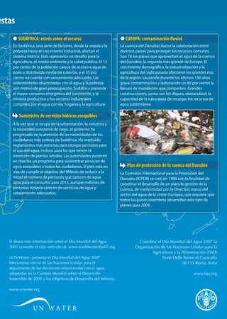 respuestas 
SUDÁFRICA: estrés sobre el recurso 
En Sudáfrica, una serie de factores, desde la sequía y la 
pobreza hasta el crecimiento industrial, afectan el 
sistema hídrico. Esto representa un desafío para la 
agricultura, el medio ambiente y la salud pública. El 12 
por ciento de la población carece de acceso a agua de 
pozo o distribuida mediante tuberías, y el 35 por 
ciento no cuenta con saneamiento adecuado. Las 
enfermedades relacionadas con el agua y la pobreza 
son motivo de gran preocupación. Sudáfrica presenta 
el mayor consumo energético del continente, y la 
minería productiva y los sectores industriales 
compiten por el agua con los hogares y la agricultura. 
Suministro de servicios hídricos asequibles 
A la vez que se ocupa de la urbanización, la industria y 
la necesidad constante de riego, el gobierno ha 
progresado en la atención de las necesidades de los 
ciudadanos más pobres de Sudáfrica. Ha instituido 
reglamentos más estrictos para otorgar permisos para 
el uso del agua, incluso para los que tienen la 
intención de plantar árboles. Las autoridades pusieron 
en marcha un programa para suministrar servicios de 
agua asequibles a todos los ciudadanos. El país está en 
vías de cumplir el objetivo del Milenio de reducir a la 
mitad el número de personas que carecen de agua 
apta para el consumo para 2015, aunque millones de 
personas todavía carecen de servicios de agua y 
saneamiento adecuados. 
EUROPA: contaminación uvial 
La cuenca del Danubio ilustra la colaboración entre 
diversos países para proteger los recursos comunes. 
Son 18 los países que aprovechan el agua de la cuenca 
del Danubio, la segunda más grande de Europa. El 
crecimiento demográco, la industrialización y la 
agricultura del siglo pasado afectaron los grandes ríos 
de la región, causando durante los últimos 150 años 
grave contaminación y reduciendo un 80 por ciento la 
llanura de inundación que comparten. Grandes 
construcciones, como son los diques, obstaculizan la 
capacidad de la naturaleza de recargar los recursos de 
agua subterránea. 
Plan de protección de la cuenca del Danubio 
La Comisión Internacional para la Protección del 
Danubio (ICPDR) se creó en 1998 con la nalidad de 
coordinar el desarrollo de un plan de gestión de la 
cuenca, de conformidad con la Directiva marco del 
sector del agua de la Unión Europea, que requiere que 
todos los países miembros desarrollen este tipo de 
planes para 2009. 
Si desea más información sobre el Día Mundial del Agua 
2007 consulte el sitio web oficial: www.worldwaterday07.org 
«UN-Water» presenta el Día Mundial del Agua 2007 
Mecanismo oficial de las Naciones Unidas para el 
seguimiento de las decisiones relacionadas con el agua, 
adoptadas en la Cumbre Mundial sobre el Desarrollo 
Sostenible de 2002 y los Objetivos de Desarrollo del Milenio. 
www.unwater.org 
Coordina el Día Mundial del Agua 2007 la 
Organización de las Naciones Unidas para la 
Agricultura y la Alimentación (FAO) 
Viale Delle Terme di Caracalla 
00153 Roma, Italia 
www.fao.org 
