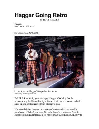 Haggar Going Retro
By HOLLY HABER
FROM:
WWD Issue 12/05/2013

SPECIAL ISSUE
Men'sWeek Issue 12/05/2013

Looks from the Haggar Vintage fashion show.
Photo By Sterling Steves

DALLAS — At 87 years of age, Haggar Clothing Co. is
reinventing itself as a lifestyle brand that can dress men of all
ages in apparel ranging from classic to cool.
It’s also delving deeper into women’s wear with last week’s
purchase of Tribal, an established misses’ sportswear firm in
Montreal with annual sales of more than $40 million, mostly to

 