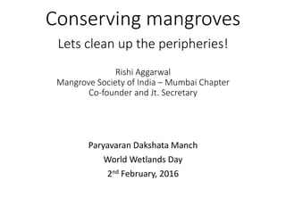 Conserving mangroves
Lets clean up the peripheries!
Rishi Aggarwal
Mangrove Society of India – Mumbai Chapter
Co-founder and Jt. Secretary
Paryavaran Dakshata Manch
World Wetlands Day
2nd February, 2016
 