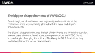 WWDC2014
Thebiggestdisappointmentsof WWDC2014
Even though, social media users were generally enthusiastic about the
conference, some were not really pleased with the event and Apple’s
announcements.
The biggest disappointment was the lack of new iPhone and iWatch introduction.
Internet users also complained about some presentations on WDDC. Some
accused Apple of copying Android and Blackberry in iOS 8. In addition, they
faulted Apples for the lack of new hardware.
 