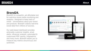 About
Brand24.
Brand24 is a powerful, yet affordable tool
for real-time social media monitoring and
analytics. Designed to keep track of
online conversations about your brand
and products. Brand24 collects real-time
social data from millions of sources.
Our web-based dashboard provides
actionable customer insights, email
alerts, influencer analysis, automated &
customized PDF reports, infographics
and many more. Brand24 allows you to
measure key metrics around buzz and
sentiment.
 