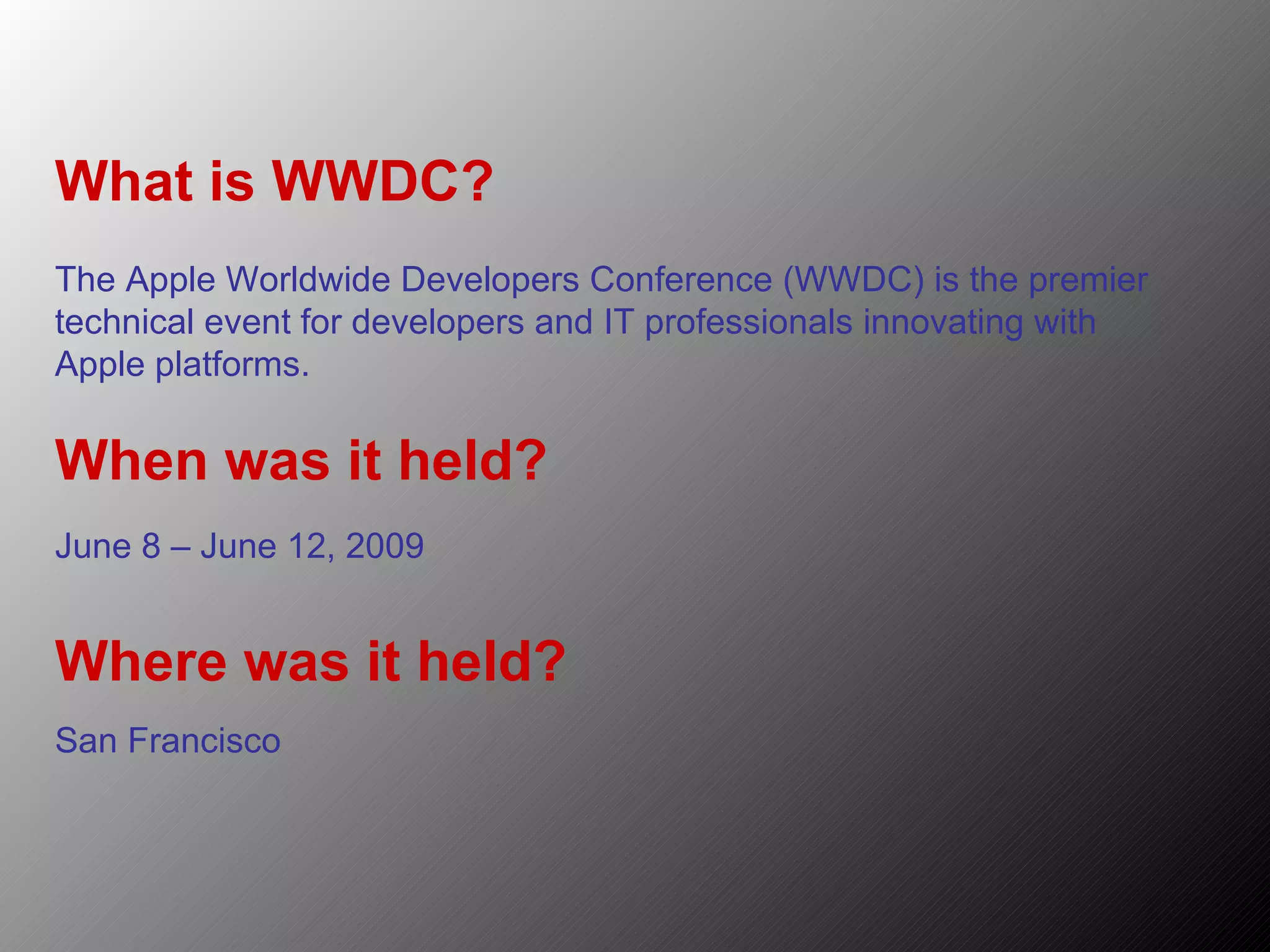 What is WWDC? The Apple Worldwide Developers Conference (WWDC) is the premier technical event for developers and IT professionals innovating with Apple platforms. When was it held? June 8 – June 12, 2009 Where was it held? San Francisco 
