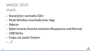 › Stand jetzt: normales iOS+
› Multi Window innerhalb einer App
› Sidecar
› Safari smarte Ansicht zwischen Responsive und Normal
› USB Sticks
› Copy, cut, paste Gesten
› …?
WWDC 2019
iPadOS
10
 