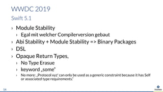 › Module Stability
› Egal mit welcher Compilerversion gebaut
› Abi Stability + Module Stability => Binary Packages
› DSL
› Opaque Return Types,
› No Type Erasue
› keyword „some“
› No more: „Protocol xyz' can only be used as a generic constraint because it has Self
or associated type requirements.“
WWDC 2019
Swift 5.1
14
 