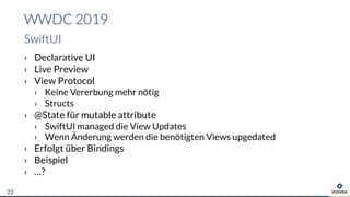 › Declarative UI
› Live Preview
› View Protocol
› Keine Vererbung mehr nötig
› Structs
› @State für mutable attribute
› SwiftUI managed die View Updates
› Wenn Änderung werden die benötigten Views upgedated
› Erfolgt über Bindings
› Beispiel
› …?
WWDC 2019
SwiftUI
22
 