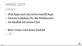 › iPad Apps auch als native macOS Apps
› Gleiche Codebase für alle Plattformen
› Im Idealfall mit einem Click
› Beta 1 kann noch keine SwiftUI
› …?
WWDC 2019
Catalyst
24
 